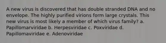 A new virus is discovered that has double stranded DNA and no envelope. The highly purified virions form large crystals. This new virus is most likely a member of which virus family? a. Papillomarviridae b. Herpesviridae c. Poxviridae d. Papillomaviridae e. Adenoviridae