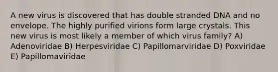 A new virus is discovered that has double stranded DNA and no envelope. The highly purified virions form large crystals. This new virus is most likely a member of which virus family? A) Adenoviridae B) Herpesviridae C) Papillomarviridae D) Poxviridae E) Papillomaviridae