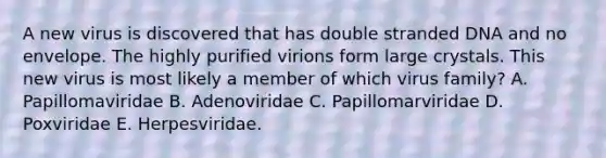 A new virus is discovered that has double stranded DNA and no envelope. The highly purified virions form large crystals. This new virus is most likely a member of which virus family? A. Papillomaviridae B. Adenoviridae C. Papillomarviridae D. Poxviridae E. Herpesviridae.