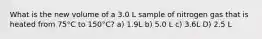 What is the new volume of a 3.0 L sample of nitrogen gas that is heated from 75°C to 150°C? a) 1.9L b) 5.0 L c) 3.6L D) 2.5 L
