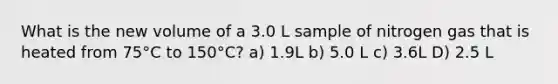 What is the new volume of a 3.0 L sample of nitrogen gas that is heated from 75°C to 150°C? a) 1.9L b) 5.0 L c) 3.6L D) 2.5 L