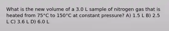 What is the new volume of a 3.0 L sample of nitrogen gas that is heated from 75°C to 150°C at constant pressure? A) 1.5 L B) 2.5 L C) 3.6 L D) 6.0 L