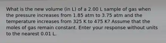 What is the new volume (in L) of a 2.00 L sample of gas when the pressure increases from 1.85 atm to 3.75 atm and the temperature increases from 325 K to 475 K? Assume that the moles of gas remain constant. Enter your response without units to the nearest 0.01 L.