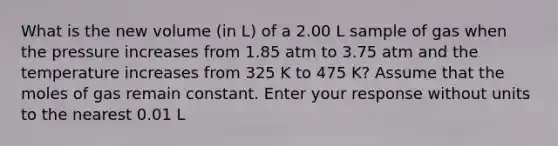 What is the new volume (in L) of a 2.00 L sample of gas when the pressure increases from 1.85 atm to 3.75 atm and the temperature increases from 325 K to 475 K? Assume that the moles of gas remain constant. Enter your response without units to the nearest 0.01 L