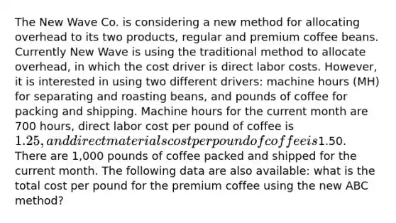 The New Wave Co. is considering a new method for allocating overhead to its two products, regular and premium coffee beans. Currently New Wave is using the traditional method to allocate overhead, in which the cost driver is direct labor costs. However, it is interested in using two different drivers: machine hours (MH) for separating and roasting beans, and pounds of coffee for packing and shipping. Machine hours for the current month are 700 hours, direct labor cost per pound of coffee is 1.25, and direct materials cost per pound of coffee is1.50. There are 1,000 pounds of coffee packed and shipped for the current month. The following data are also available: what is the total cost per pound for the premium coffee using the new ABC method?