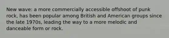 New wave: a more commercially accessible offshoot of punk rock, has been popular among British and American groups since the late 1970s, leading the way to a more melodic and danceable form or rock.