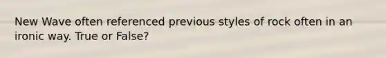 New Wave often referenced previous styles of rock often in an ironic way. True or False?
