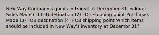 New Way Company's goods in transit at December 31 include: Sales Made (1) FEB detination (2) FOB shipping point Purchases Made (3) FOB destination (4) FOB shipping point Which items should be included in New Way's inventory at Decembr 31?