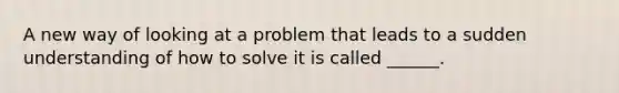 A new way of looking at a problem that leads to a sudden understanding of how to solve it is called ______.