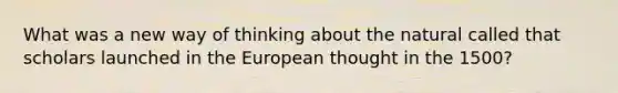 What was a new way of thinking about the natural called that scholars launched in the European thought in the 1500?