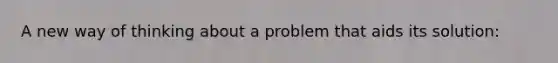 A new way of thinking about a problem that aids its solution: