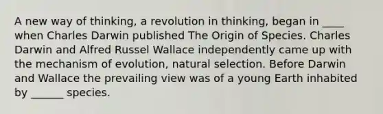 A new way of thinking, a revolution in thinking, began in ____ when Charles Darwin published The Origin of Species. Charles Darwin and Alfred Russel Wallace independently came up with the mechanism of evolution, natural selection. Before Darwin and Wallace the prevailing view was of a young Earth inhabited by ______ species.