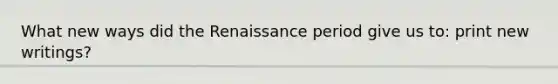 What new ways did the Renaissance period give us to: print new writings?