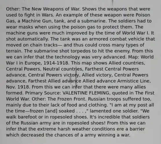 Other: The New Weapons of War. Shows the weapons that were used to fight in Wars. An example of these weapon were Poison Gas, a Machine Gun, tank, and a submarine. The soldiers had to wear masks when using the poison gas to protect them. The machine guns were much improved by the time of World War I. It shot automatically. The tank was an armored combat vehicle that moved on chain tracks— and thus could cross many types of terrain. The submarine shot torpedos to hit the enemy. From this we can infer that the technology was very advanced. Map: World War I in Europe, 1914-1918. This map shows Allied countries, Central Powers, Neutral countries, Farthest Central Powers advance, Central Powers victory, Allied victory, Central Powers advance, Farthest Allied advance Allied advance Armistice Line, Nov. 1918. From this we can infer that there were many allies formed. Primary Source: VALENTINE FLEMING, quoted in The First World War. Other: The Frozen Front. Russian troops suffered too, mainly due to their lack of food and clothing. "I am at my post all the time—frozen [and] soaked . . . ," lamented one soldier. "We walk barefoot or in ropesoled shoes. It's incredible that soldiers of the Russian army are in ropesoled shoes! From this we can infer that the extreme harsh weather conditions ere a barrier which decreased the chances of a army winning a war.