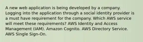 A new web application is being developed by a company. Logging into the application through a social identity provider is a must have requirement for the company. Which AWS service will meet these requirements? AWS Identity and Access Management (IAM). Amazon Cognito. AWS Directory Service. AWS Single Sign-On.