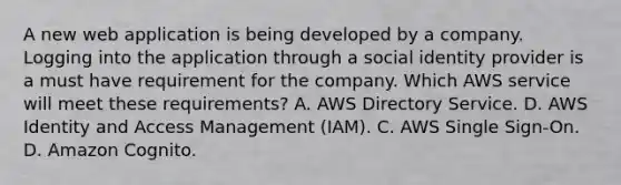 A new web application is being developed by a company. Logging into the application through a social identity provider is a must have requirement for the company. Which AWS service will meet these requirements? A. AWS Directory Service. D. AWS Identity and Access Management (IAM). C. AWS Single Sign-On. D. Amazon Cognito.