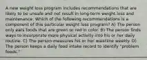 A new weight loss program includes recommendations that are likely to be unsafe and not result in long-term weight loss and maintenance. Which of the following recommendations is a component of this particular weight loss program? A) The person only eats foods that are green or red in color. B) The person finds ways to incorporate more physical activity into his or her daily routine. C) The person measures his or her waistline weekly. D) The person keeps a daily food intake record to identify "problem foods."