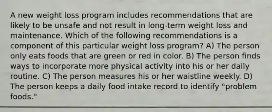 A new weight loss program includes recommendations that are likely to be unsafe and not result in long-term weight loss and maintenance. Which of the following recommendations is a component of this particular weight loss program? A) The person only eats foods that are green or red in color. B) The person finds ways to incorporate more physical activity into his or her daily routine. C) The person measures his or her waistline weekly. D) The person keeps a daily food intake record to identify "problem foods."