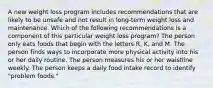 A new weight loss program includes recommendations that are likely to be unsafe and not result in long-term weight loss and maintenance. Which of the following recommendations is a component of this particular weight loss program? The person only eats foods that begin with the letters R, K, and M. The person finds ways to incorporate more physical activity into his or her daily routine. The person measures his or her waistline weekly. The person keeps a daily food intake record to identify "problem foods."