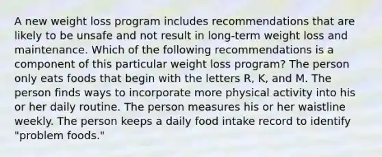 A new weight loss program includes recommendations that are likely to be unsafe and not result in long-term weight loss and maintenance. Which of the following recommendations is a component of this particular weight loss program? The person only eats foods that begin with the letters R, K, and M. The person finds ways to incorporate more physical activity into his or her daily routine. The person measures his or her waistline weekly. The person keeps a daily food intake record to identify "problem foods."