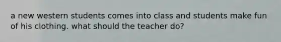 a new western students comes into class and students make fun of his clothing. what should the teacher do?