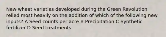 New wheat varieties developed during the Green Revolution relied most heavily on the addition of which of the following new inputs? A Seed counts per acre B Precipitation C Synthetic fertilizer D Seed treatments