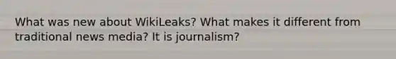 What was new about WikiLeaks? What makes it different from traditional news media? It is journalism?