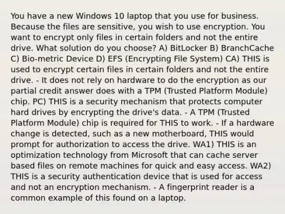 You have a new Windows 10 laptop that you use for business. Because the files are sensitive, you wish to use encryption. You want to encrypt only files in certain folders and not the entire drive. What solution do you choose? A) BitLocker B) BranchCache C) Bio-metric Device D) EFS (Encrypting File System) CA) THIS is used to encrypt certain files in certain folders and not the entire drive. - It does not rely on hardware to do the encryption as our partial credit answer does with a TPM (Trusted Platform Module) chip. PC) THIS is a security mechanism that protects computer hard drives by encrypting the drive's data. - A TPM (Trusted Platform Module) chip is required for THIS to work. - If a hardware change is detected, such as a new motherboard, THIS would prompt for authorization to access the drive. WA1) THIS is an optimization technology from Microsoft that can cache server based files on remote machines for quick and easy access. WA2) THIS is a security authentication device that is used for access and not an encryption mechanism. - A fingerprint reader is a common example of this found on a laptop.