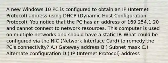 A new Windows 10 PC is configured to obtain an IP (Internet Protocol) address using DHCP (Dynamic Host Configuration Protocol). You notice that the PC has an address of 169.254.1.20 and cannot connect to network resources. This computer is used on multiple networks and should have a static IP. What could be configured via the NIC (Network Interface Card) to remedy the PC's connectivity? A.) Gateway address B.) Subnet mask C.) Alternate configuration D.) IP (Internet Protocol) address