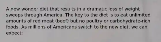 A new wonder diet that results in a dramatic loss of weight sweeps through America. The key to the diet is to eat unlimited amounts of red meat (beef) but no poultry or carbohydrate-rich foods. As millions of Americans switch to the new diet, we can expect: