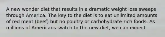 A new wonder diet that results in a dramatic weight loss sweeps through America. The key to the diet is to eat unlimited amounts of red meat (beef) but no poultry or carbohydrate-rich foods. As millions of Americans switch to the new diet, we can expect