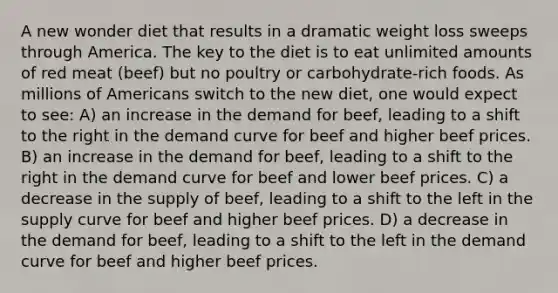 A new wonder diet that results in a dramatic weight loss sweeps through America. The key to the diet is to eat unlimited amounts of red meat (beef) but no poultry or carbohydrate-rich foods. As millions of Americans switch to the new diet, one would expect to see: A) an increase in the demand for beef, leading to a shift to the right in the demand curve for beef and higher beef prices. B) an increase in the demand for beef, leading to a shift to the right in the demand curve for beef and lower beef prices. C) a decrease in the supply of beef, leading to a shift to the left in the supply curve for beef and higher beef prices. D) a decrease in the demand for beef, leading to a shift to the left in the demand curve for beef and higher beef prices.