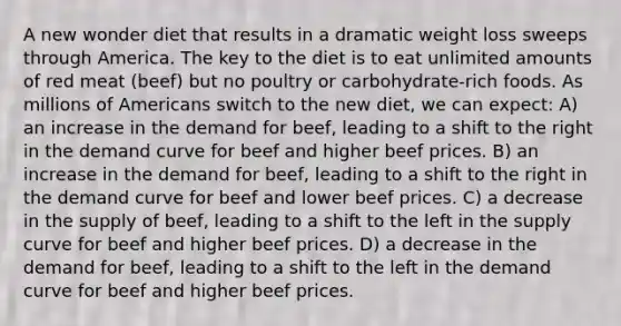 A new wonder diet that results in a dramatic weight loss sweeps through America. The key to the diet is to eat unlimited amounts of red meat (beef) but no poultry or carbohydrate-rich foods. As millions of Americans switch to the new diet, we can expect: A) an increase in the demand for beef, leading to a shift to the right in the demand curve for beef and higher beef prices. B) an increase in the demand for beef, leading to a shift to the right in the demand curve for beef and lower beef prices. C) a decrease in the supply of beef, leading to a shift to the left in the supply curve for beef and higher beef prices. D) a decrease in the demand for beef, leading to a shift to the left in the demand curve for beef and higher beef prices.