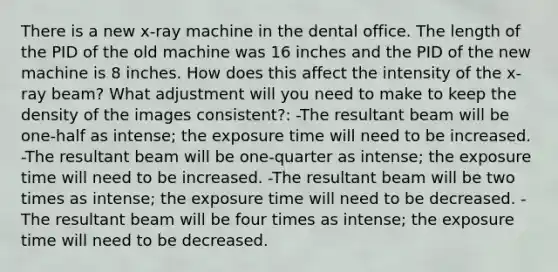 There is a new x-ray machine in the dental office. The length of the PID of the old machine was 16 inches and the PID of the new machine is 8 inches. How does this affect the intensity of the x-ray beam? What adjustment will you need to make to keep the density of the images consistent?: -The resultant beam will be one-half as intense; the exposure time will need to be increased. -The resultant beam will be one-quarter as intense; the exposure time will need to be increased. -The resultant beam will be two times as intense; the exposure time will need to be decreased. -The resultant beam will be four times as intense; the exposure time will need to be decreased.