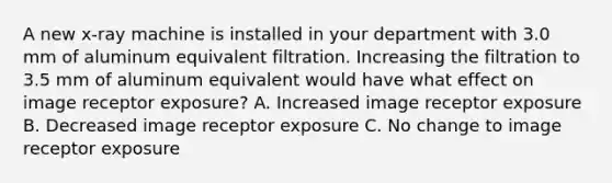 A new x-ray machine is installed in your department with 3.0 mm of aluminum equivalent filtration. Increasing the filtration to 3.5 mm of aluminum equivalent would have what effect on image receptor exposure? A. Increased image receptor exposure B. Decreased image receptor exposure C. No change to image receptor exposure