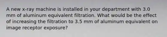 A new x-ray machine is installed in your department with 3.0 mm of aluminum equivalent filtration. What would be the effect of increasing the filtration to 3.5 mm of aluminum equivalent on image receptor exposure?