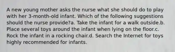 A new young mother asks the nurse what she should do to play with her 3-month-old infant. Which of the following suggestions should the nurse provide?a. Take the infant for a walk outside.b. Place several toys around the infant when lying on the floor.c. Rock the infant in a rocking chair.d. Search the Internet for toys highly recommended for infants.