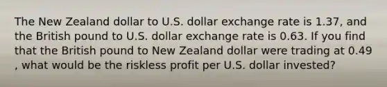 The New Zealand dollar to U.S. dollar exchange rate is 1.37​, and the British pound to U.S. dollar exchange rate is 0.63. If you find that the British pound to New Zealand dollar were trading at 0.49​, what would be the riskless profit per U.S. dollar​ invested?