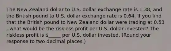 The New Zealand dollar to U.S. dollar exchange rate is 1.38​, and the British pound to U.S. dollar exchange rate is 0.64. If you find that the British pound to New Zealand dollar were trading at 0.53​, what would be the riskless profit per U.S. dollar​ invested? The riskless profit is ​_____ per U.S. dollar invested. ​(Round your response to two decimal​ places.)