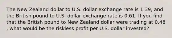 The New Zealand dollar to U.S. dollar exchange rate is 1.39​, and the British pound to U.S. dollar exchange rate is 0.61. If you find that the British pound to New Zealand dollar were trading at 0.48​, what would be the riskless profit per U.S. dollar​ invested?