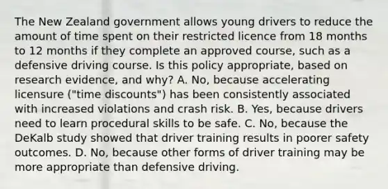 The New Zealand government allows young drivers to reduce the amount of time spent on their restricted licence from 18 months to 12 months if they complete an approved course, such as a defensive driving course. Is this policy appropriate, based on research evidence, and why? A. No, because accelerating licensure ("time discounts") has been consistently associated with increased violations and crash risk. B. Yes, because drivers need to learn procedural skills to be safe. C. No, because the DeKalb study showed that driver training results in poorer safety outcomes. D. No, because other forms of driver training may be more appropriate than defensive driving.