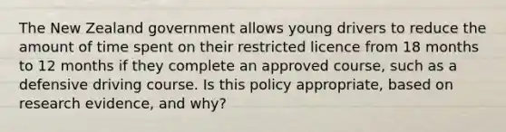 The New Zealand government allows young drivers to reduce the amount of time spent on their restricted licence from 18 months to 12 months if they complete an approved course, such as a defensive driving course. Is this policy appropriate, based on research evidence, and why?