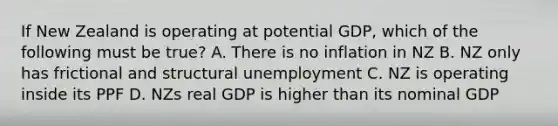 If New Zealand is operating at potential GDP, which of the following must be true? A. There is no inflation in NZ B. NZ only has frictional and structural unemployment C. NZ is operating inside its PPF D. NZs real GDP is higher than its nominal GDP