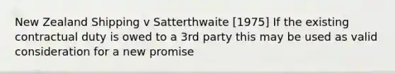 New Zealand Shipping v Satterthwaite [1975] If the existing contractual duty is owed to a 3rd party this may be used as valid consideration for a new promise