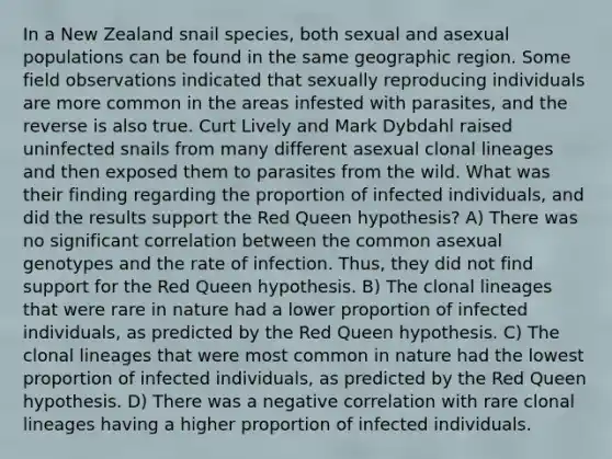 In a New Zealand snail species, both sexual and asexual populations can be found in the same geographic region. Some field observations indicated that sexually reproducing individuals are more common in the areas infested with parasites, and the reverse is also true. Curt Lively and Mark Dybdahl raised uninfected snails from many different asexual clonal lineages and then exposed them to parasites from the wild. What was their finding regarding the proportion of infected individuals, and did the results support the Red Queen hypothesis? A) There was no significant correlation between the common asexual genotypes and the rate of infection. Thus, they did not find support for the Red Queen hypothesis. B) The clonal lineages that were rare in nature had a lower proportion of infected individuals, as predicted by the Red Queen hypothesis. C) The clonal lineages that were most common in nature had the lowest proportion of infected individuals, as predicted by the Red Queen hypothesis. D) There was a negative correlation with rare clonal lineages having a higher proportion of infected individuals.