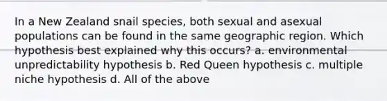 In a New Zealand snail species, both sexual and asexual populations can be found in the same geographic region. Which hypothesis best explained why this occurs? a. environmental unpredictability hypothesis b. Red Queen hypothesis c. multiple niche hypothesis d. All of the above