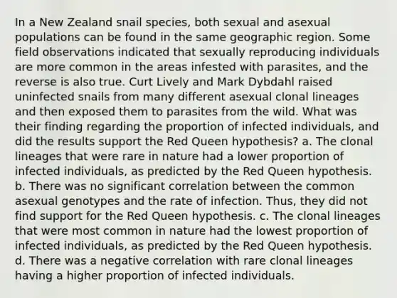 In a New Zealand snail species, both sexual and asexual populations can be found in the same geographic region. Some field observations indicated that sexually reproducing individuals are more common in the areas infested with parasites, and the reverse is also true. Curt Lively and Mark Dybdahl raised uninfected snails from many different asexual clonal lineages and then exposed them to parasites from the wild. What was their finding regarding the proportion of infected individuals, and did the results support the Red Queen hypothesis? a. The clonal lineages that were rare in nature had a lower proportion of infected individuals, as predicted by the Red Queen hypothesis. b. There was no significant correlation between the common asexual genotypes and the rate of infection. Thus, they did not find support for the Red Queen hypothesis. c. The clonal lineages that were most common in nature had the lowest proportion of infected individuals, as predicted by the Red Queen hypothesis. d. There was a negative correlation with rare clonal lineages having a higher proportion of infected individuals.