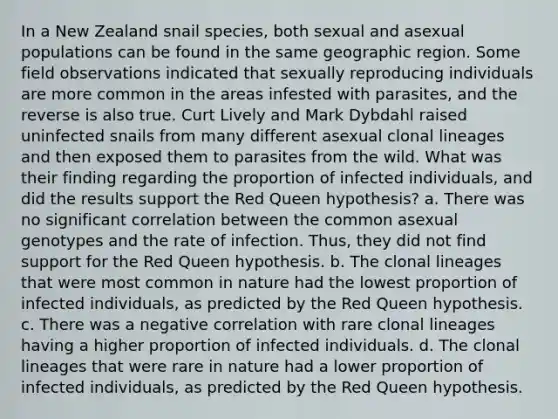 In a New Zealand snail species, both sexual and asexual populations can be found in the same geographic region. Some field observations indicated that sexually reproducing individuals are more common in the areas infested with parasites, and the reverse is also true. Curt Lively and Mark Dybdahl raised uninfected snails from many different asexual clonal lineages and then exposed them to parasites from the wild. What was their finding regarding the proportion of infected individuals, and did the results support the Red Queen hypothesis? a. There was no significant correlation between the common asexual genotypes and the rate of infection. Thus, they did not find support for the Red Queen hypothesis. b. The clonal lineages that were most common in nature had the lowest proportion of infected individuals, as predicted by the Red Queen hypothesis. c. There was a negative correlation with rare clonal lineages having a higher proportion of infected individuals. d. The clonal lineages that were rare in nature had a lower proportion of infected individuals, as predicted by the Red Queen hypothesis.