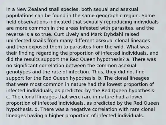 In a New Zealand snail species, both sexual and asexual populations can be found in the same geographic region. Some field observations indicated that sexually reproducing individuals are more common in the areas infested with parasites, and the reverse is also true. Curt Lively and Mark Dybdahl raised uninfected snails from many different asexual clonal lineages and then exposed them to parasites from the wild. What was their finding regarding the proportion of infected individuals, and did the results support the Red Queen hypothesis? a. There was no significant correlation between the common asexual genotypes and the rate of infection. Thus, they did not find support for the Red Queen hypothesis. b. The clonal lineages that were most common in nature had the lowest proportion of infected individuals, as predicted by the Red Queen hypothesis. c. The clonal lineages that were rare in nature had a lower proportion of infected individuals, as predicted by the Red Queen hypothesis. d. There was a negative correlation with rare clonal lineages having a higher proportion of infected individuals.