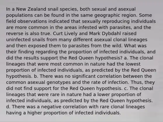 In a New Zealand snail species, both sexual and asexual populations can be found in the same geographic region. Some field observations indicated that sexually reproducing individuals are more common in the areas infested with parasites, and the reverse is also true. Curt Lively and Mark Dybdahl raised uninfected snails from many different asexual clonal lineages and then exposed them to parasites from the wild. What was their finding regarding the proportion of infected individuals, and did the results support the Red Queen hypothesis? a. The clonal lineages that were most common in nature had the lowest proportion of infected individuals, as predicted by the Red Queen hypothesis. b. There was no significant correlation between the common asexual genotypes and the rate of infection. Thus, they did not find support for the Red Queen hypothesis. c. The clonal lineages that were rare in nature had a lower proportion of infected individuals, as predicted by the Red Queen hypothesis. d. There was a negative correlation with rare clonal lineages having a higher proportion of infected individuals.